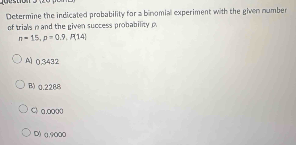 (20 po m
Determine the indicated probability for a binomial experiment with the given number
of trials n and the given success probability p.
n=15, p=0.9, P(14)
A) 0.3432
B) 0.2288
C) 0.0000
D) 0.9000