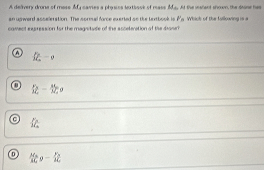 A delivery drone of mass M_A carries a physics lextbook of mass M_th At the instant shown, the drone has
an upward acceleration. The normal force exerted on the textbook is F_N Which of the following is a
correct expression for the magnitude of the acceleration of the drone?
o frac F_NM_m=g
o frac F_NM_A-frac M_BM_Ag
o frac F_NM_Gb
o frac M_0M_Ag-frac F_NM_A