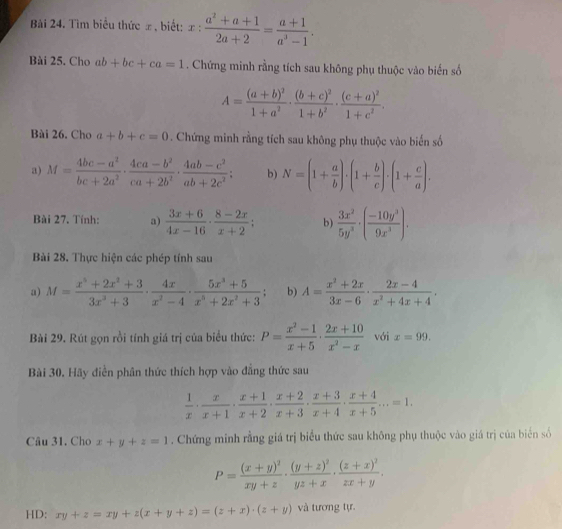 Bải 24. Tìm biểu thức # , biết: x: (a^2+a+1)/2a+2 = (a+1)/a^3-1 .
Bài 25. Cho ab+bc+ca=1. Chứng minh rằng tích sau không phụ thuộc vào biến số
A=frac (a+b)^21+a^2· frac (b+c)^21+b^2· frac (c+a)^21+c^2.
Bài 26. Cho a+b+c=0. Chứng minh rằng tích sau không phụ thuộc vào biến số
a) M= (4bc-a^2)/bc+2a^2 ·  (4ca-b^2)/ca+2b^2 ·  (4ab-c^2)/ab+2c^2 ; b) N=(1+ a/b )· (1+ b/c )· (1+ c/a ).
Bài 27. Tính: a)  (3x+6)/4x-16 ·  (8-2x)/x+2 ; b)  3x^2/5y^3 · ( (-10y^3)/9x^3 ).
Bài 28. Thực hiện các phép tính sau
a) M= (x^5+2x^2+3)/3x^3+3 ·  4x/x^2-4 ·  (5x^3+5)/x^5+2x^2+3 ; b) A= (x^2+2x)/3x-6 ·  (2x-4)/x^2+4x+4 .
Bài 29. Rút gọn rồi tính giá trị của biểu thức: P= (x^2-1)/x+5 ·  (2x+10)/x^2-x  với x=99.
Bài 30. Hãy diễn phân thức thích hợp vào đẳng thức sau
 1/x ·  x/x+1 ·  (x+1)/x+2 ·  (x+2)/x+3 ·  (x+3)/x+4 ·  (x+4)/x+5 ...=1.
Câu 31. Cho x+y+z=1. Chứng minh rằng giá trị biểu thức sau không phụ thuộc vào giá trị của biển số
P=frac (x+y)^2xy+z· frac (y+z)^2yz+x· frac (z+x)^2zx+y.
HD: xy+z=xy+z(x+y+z)=(z+x)· (z+y) và tương tự.