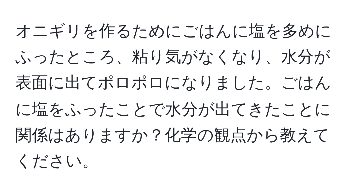 オニギリを作るためにごはんに塩を多めにふったところ、粘り気がなくなり、水分が表面に出てポロポロになりました。ごはんに塩をふったことで水分が出てきたことに関係はありますか？化学の観点から教えてください。