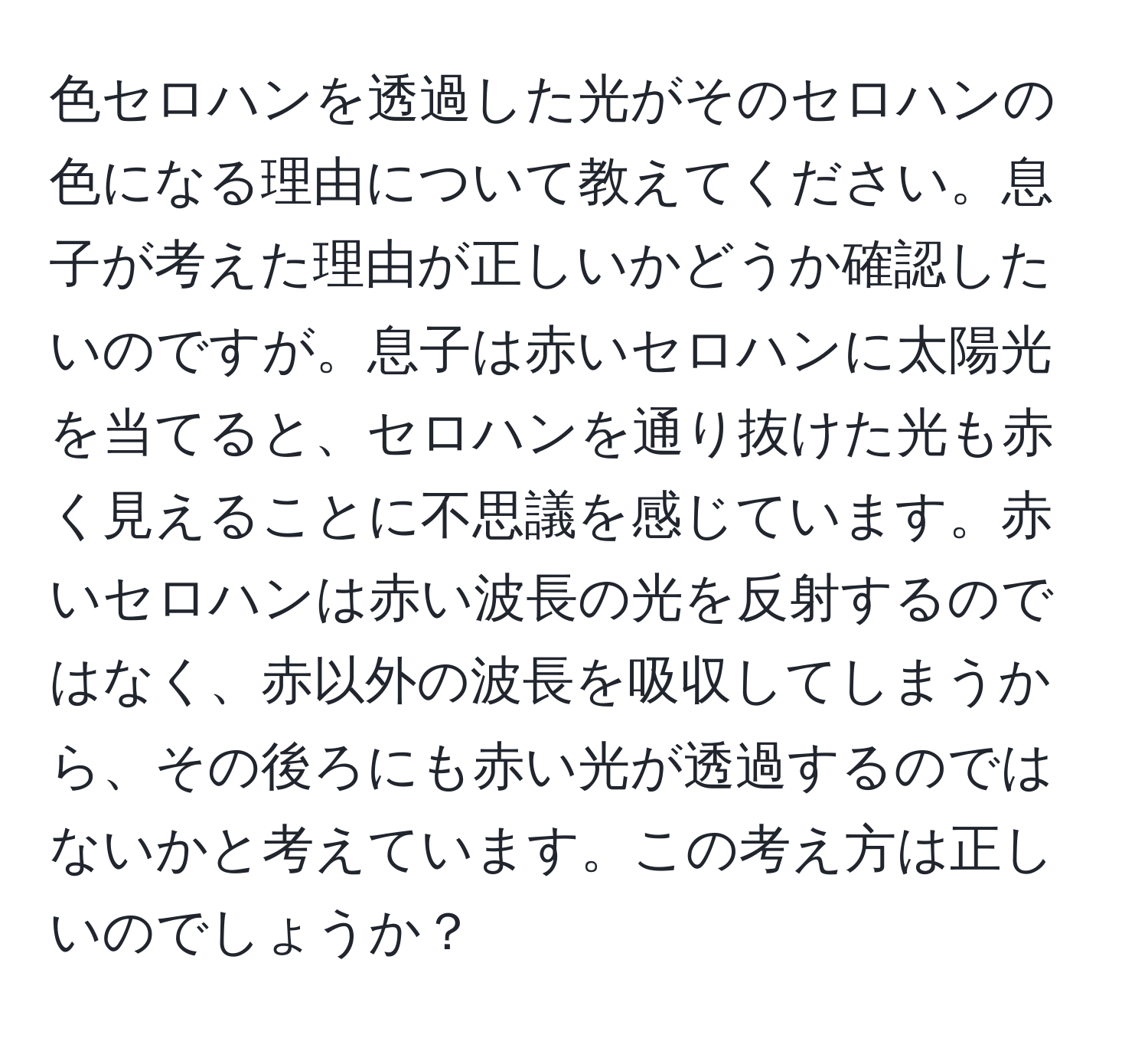 色セロハンを透過した光がそのセロハンの色になる理由について教えてください。息子が考えた理由が正しいかどうか確認したいのですが。息子は赤いセロハンに太陽光を当てると、セロハンを通り抜けた光も赤く見えることに不思議を感じています。赤いセロハンは赤い波長の光を反射するのではなく、赤以外の波長を吸収してしまうから、その後ろにも赤い光が透過するのではないかと考えています。この考え方は正しいのでしょうか？