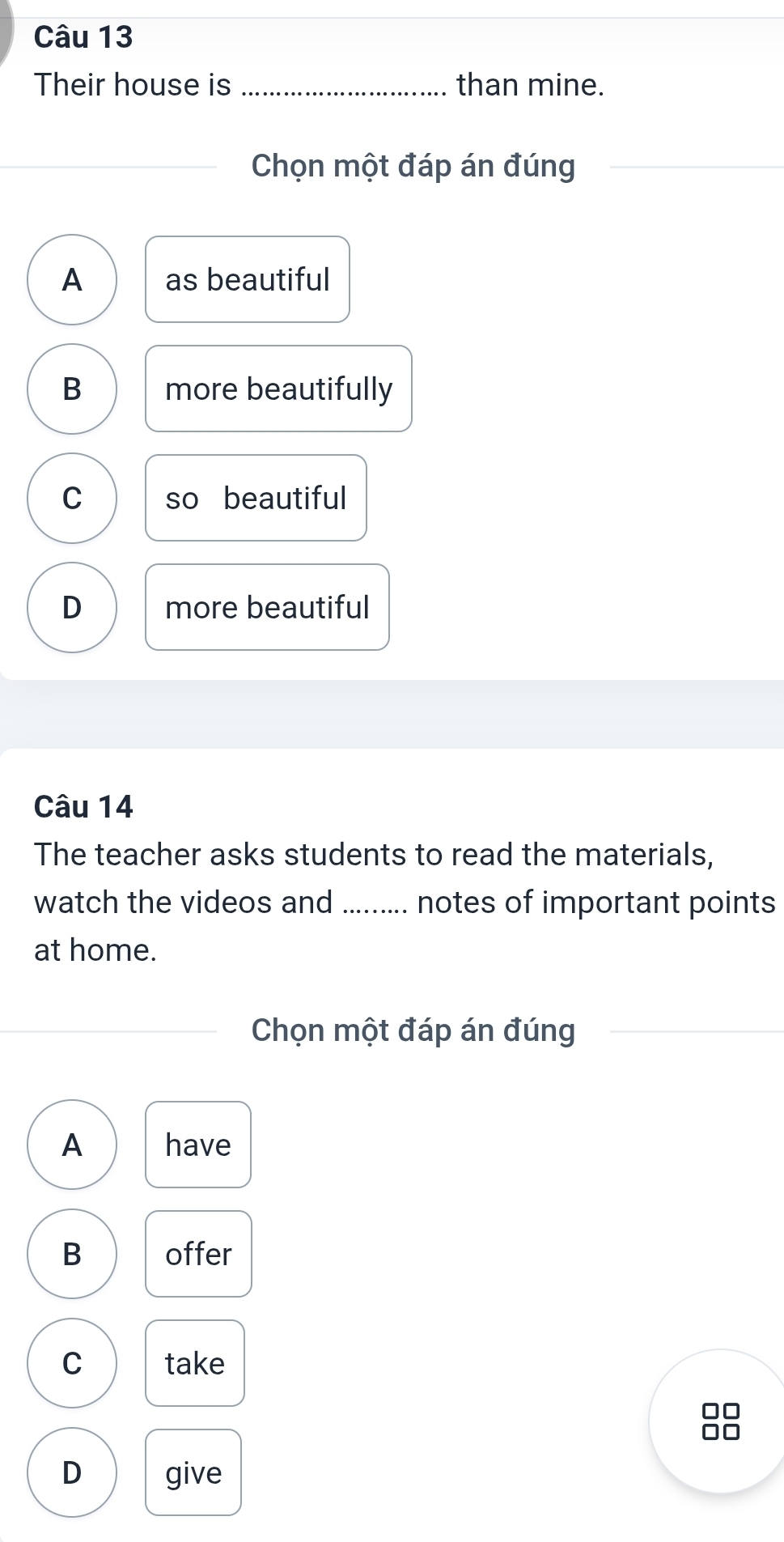 Their house is_ than mine.
Chọn một đáp án đúng
_
A as beautiful
B more beautifully
C so beautiful
D more beautiful
Câu 14
The teacher asks students to read the materials,
watch the videos and ......... notes of important points
at home.
Chọn một đáp án đúng
A have
B offer
C take
no
D give