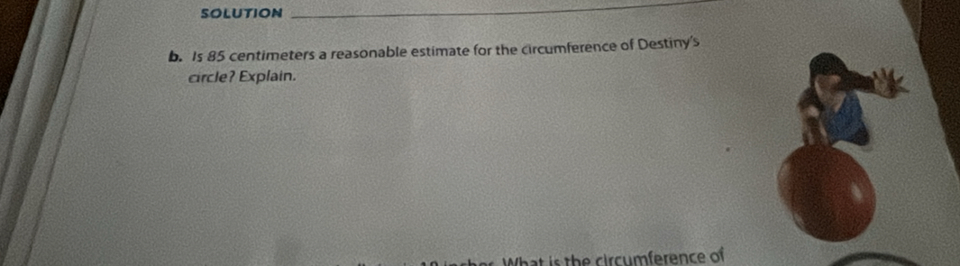 SOLUTION 
_ 
b. Is 85 centimeters a reasonable estimate for the circumference of Destiny's 
circle? Explain. 
hat is the circumference of