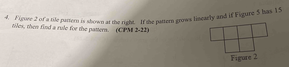 Figure 2 of a tile pattern is shown at the right. If the pattern grows linearly and if Figure 5 has 15
tiles, then find a rule for the pattern. (CPM 2-22)