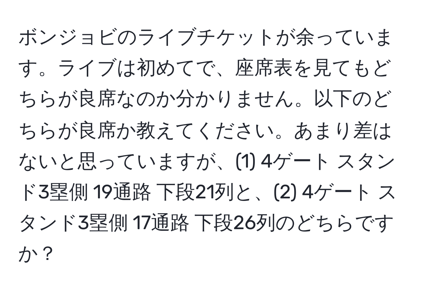 ボンジョビのライブチケットが余っています。ライブは初めてで、座席表を見てもどちらが良席なのか分かりません。以下のどちらが良席か教えてください。あまり差はないと思っていますが、(1) 4ゲート スタンド3塁側 19通路 下段21列と、(2) 4ゲート スタンド3塁側 17通路 下段26列のどちらですか？