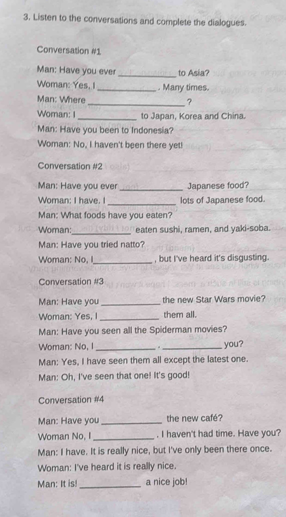 Listen to the conversations and complete the dialogues. 
Conversation #1 
Man: Have you ever _to Asia? 
Woman: Yes, I _. Many times. 
Man: Where 
_? 
Woman: I _to Japan, Korea and China. 
Man: Have you been to Indonesia? 
Woman: No, I haven't been there yet! 
Conversation #2 
_ 
Man: Have you ever _Japanese food? 
Woman: I have. I_ lots of Japanese food. 
Man: What foods have you eaten? 
_ 
Woman: eaten sushi, ramen, and yaki-soba. 
Man: Have you tried natto? 
Woman: No, I_ , but I've heard it's disgusting. 
Conversation #3 
Man: Have you _the new Star Wars movie? 
Woman: Yes, I _them all. 
Man: Have you seen all the Spiderman movies? 
Woman: No, I _. _you? 
Man: Yes, I have seen them all except the latest one. 
Man: Oh, I've seen that one! It's good! 
Conversation #4 
Man: Have you _the new café? 
Woman No, I _. I haven't had time. Have you? 
Man: I have. It is really nice, but I've only been there once. 
Woman: I've heard it is really nice. 
Man: It is! _a nice job!