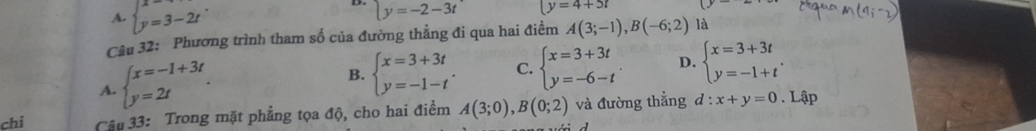 A. beginarrayl x=3-2tendarray..
y=-2-3t
(y=4+5t
Câu 32: Phương trình tham số của đường thẳng đi qua hai điểm A(3;-1), B(-6;2) là
A. beginarrayl x=-1+3t y=2tendarray..
B. beginarrayl x=3+3t y=-1-tendarray.. C. beginarrayl x=3+3t y=-6-tendarray.. D. beginarrayl x=3+3t y=-1+tendarray.. 
chi Câu 33: Trong mặt phẳng tọa độ, cho hai điểm A(3;0), B(0;2) và đường thẳng d:x+y=0. Lập