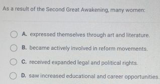 As a result of the Second Great Awakening, many women:
A. expressed themselves through art and literature.
B. became actively involved in reform movements.
C. received expanded legal and political rights.
D. saw increased educational and career opportunities.