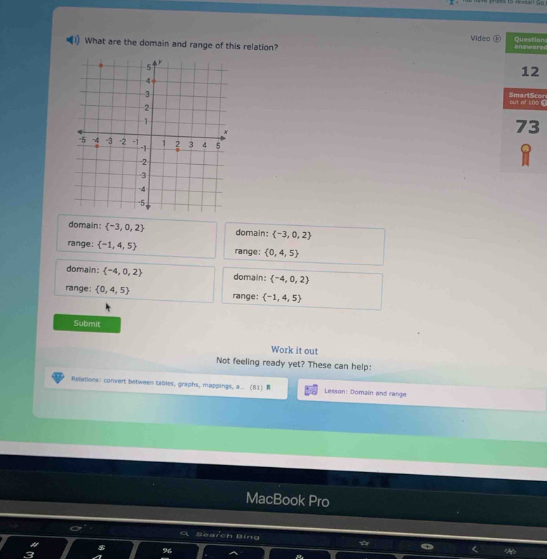 Video Question
What are the domain and range of this relation? answere
12
SmartScor
out of 100 C
73
domain:  -3,0,2 domain:  -3,0,2
range:  -1,4,5 range:  0,4,5
domain:  -4,0,2 domain:  -4,0,2
range:  0,4,5 range:  -1,4,5
Submit
Work it out
Not feeling ready yet? These can help:
Relations: convert between tables, graphs, mappings, a... (81) Lesson: Domain and range
MacBook Pro
Search Bing a
96