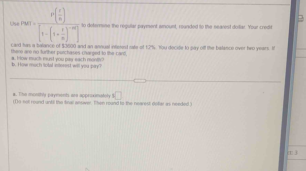 Us P(t)=frac P( r/n )[1-(1+ r/n )^-nt] to determine the regular payment amount, rounded to the nearest dollar. Your credit 
card has a balance of $3600 and an annual interest rate of 12%. You decide to pay off the balance over two years. If 
there are no further purchases charged to the card, 
a. How much must you pay each month? 
b. How much total interest will you pay? 
a. The monthly payments are approximately $□
(Do not round until the final answer. Then round to the nearest dollar as needed.) 
ct: 3