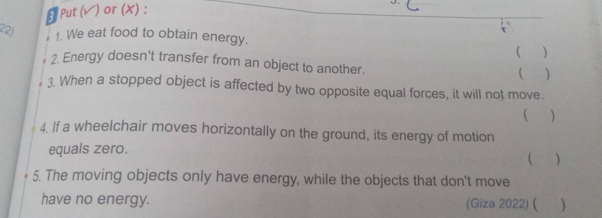 Put (v) or (X) : 
22) 1. We eat food to obtain energy. 
 ( ) 
a 2. Energy doesn't transfer from an object to another. 
( ( ) 
3. When a stopped object is affected by two opposite equal forces, it will not move. 
( ) 
4. If a wheelchair moves horizontally on the ground, its energy of motion 
equals zero. ( ) 
5. The moving objects only have energy, while the objects that don't move 
have no energy. (Giza 2022) ( )