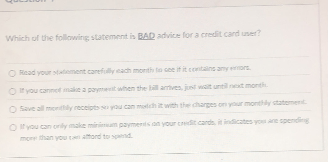 Which of the following statement is BAD advice for a credit card user?
Read your statement carefully each month to see if it contains any errors.
If you cannot make a payment when the bill arrives, just wait until next month.
Save all monthly receipts so you can match it with the charges on your monthly statement.
If you can only make minimum payments on your credit cards, it indicates you are spending
more than you can afford to spend.