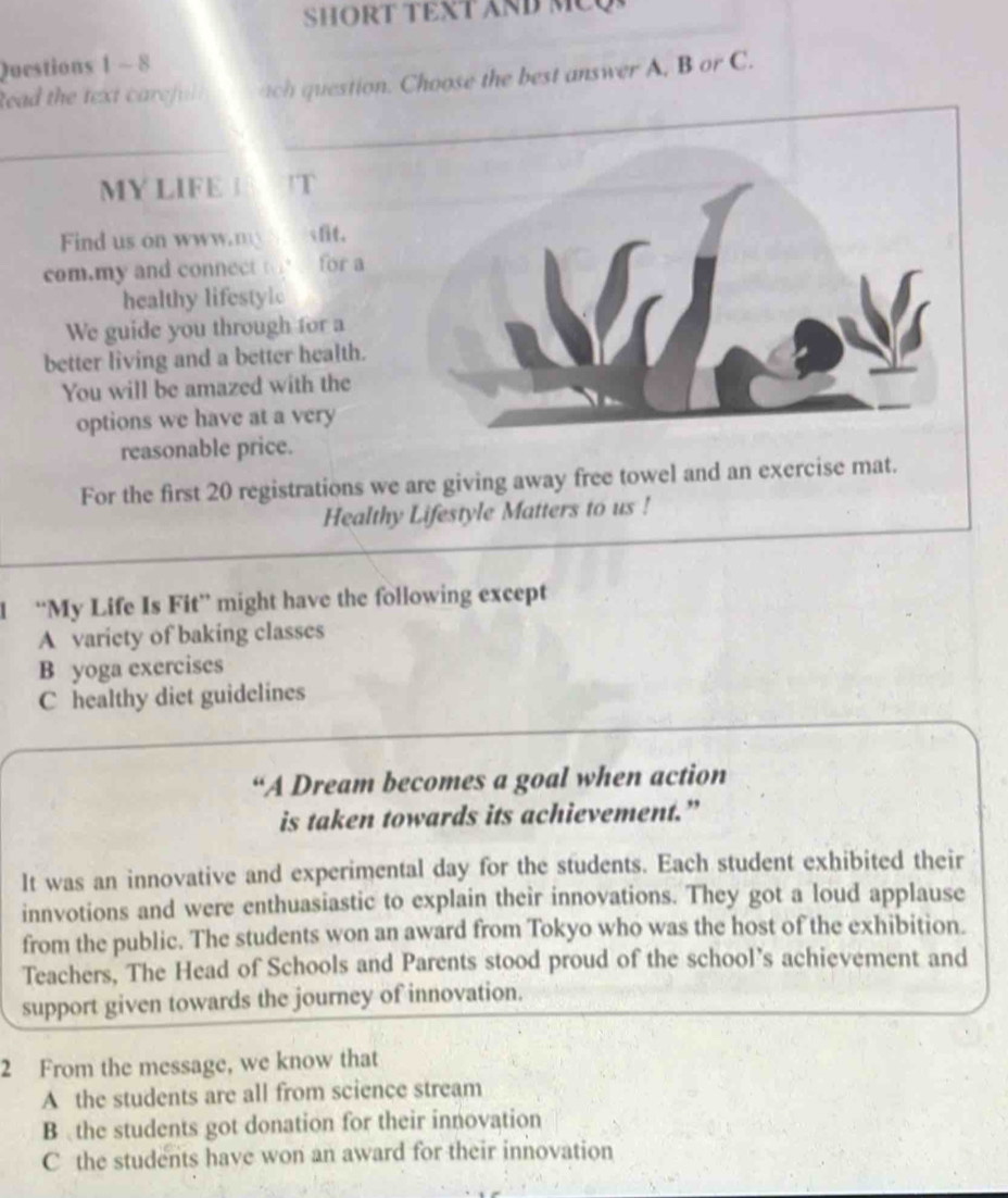 SHORT TEXT AND MEQ
Questions 1 - 8
tead the text careful ach question. Choose the best answer A, B or C.
MY LIFE T
Find us on www.m fit.
com.my and connect to for a
healthy lifestylc
We guide you through for a
better living and a better health.
You will be amazed with the
options we have at a very
reasonable price.
For the first 20 registrations we are giving away free towel and an exercise mat.
Healthy Lifestyle Matters to us !
1 “My Life Is Fit” might have the following except
A variety of baking classes
B yoga exercises
C healthy diet guidelines
“A Dream becomes a goal when action
is taken towards its achievement.”
It was an innovative and experimental day for the students. Each student exhibited their
innvotions and were enthuasiastic to explain their innovations. They got a loud applause
from the public. The students won an award from Tokyo who was the host of the exhibition.
Teachers, The Head of Schools and Parents stood proud of the school’s achievement and
support given towards the journey of innovation.
2 From the message, we know that
A the students are all from science stream
B the students got donation for their innovation
C the students have won an award for their innovation