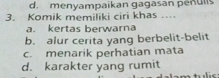 d. menyampaikan gagasan penulls
3. Komik memiliki ciri khas ....
a. kertas berwarna
b. alur cerita yang berbelit-belit
c. menarik perhatian mata
d. karakter yang rumit