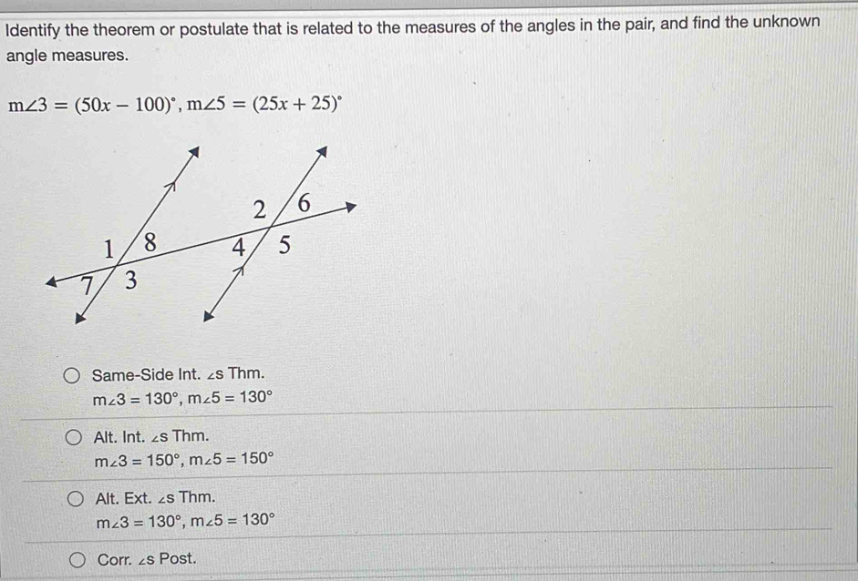 Identify the theorem or postulate that is related to the measures of the angles in the pair, and find the unknown
angle measures.
m∠ 3=(50x-100)^circ , m∠ 5=(25x+25)^circ 
Same-Side Int. ∠ sThm.
m∠ 3=130°, m∠ 5=130°
Alt. Int. ∠ sThm.
m∠ 3=150°, m∠ 5=150°
Alt. Ext. ∠ sThm.
m∠ 3=130°, m∠ 5=130°
Corr. ∠ sPost.