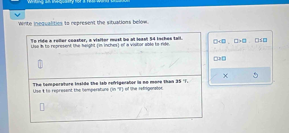 Writing an inequality for a real-world situation 
Write inequalities to represent the situations below. 
To ride a roller coaster, a visitor must be at least 54 inches tall.
□ . □ >□ □ ≤ □
Use h to represent the height (in inches) of a visitor able to ride.
□ ≥ □
× 
The temperature inside the lab refrigerator is no more than 35°F. 
Use t to represent the temperature (in°F) of the refrigerator.
