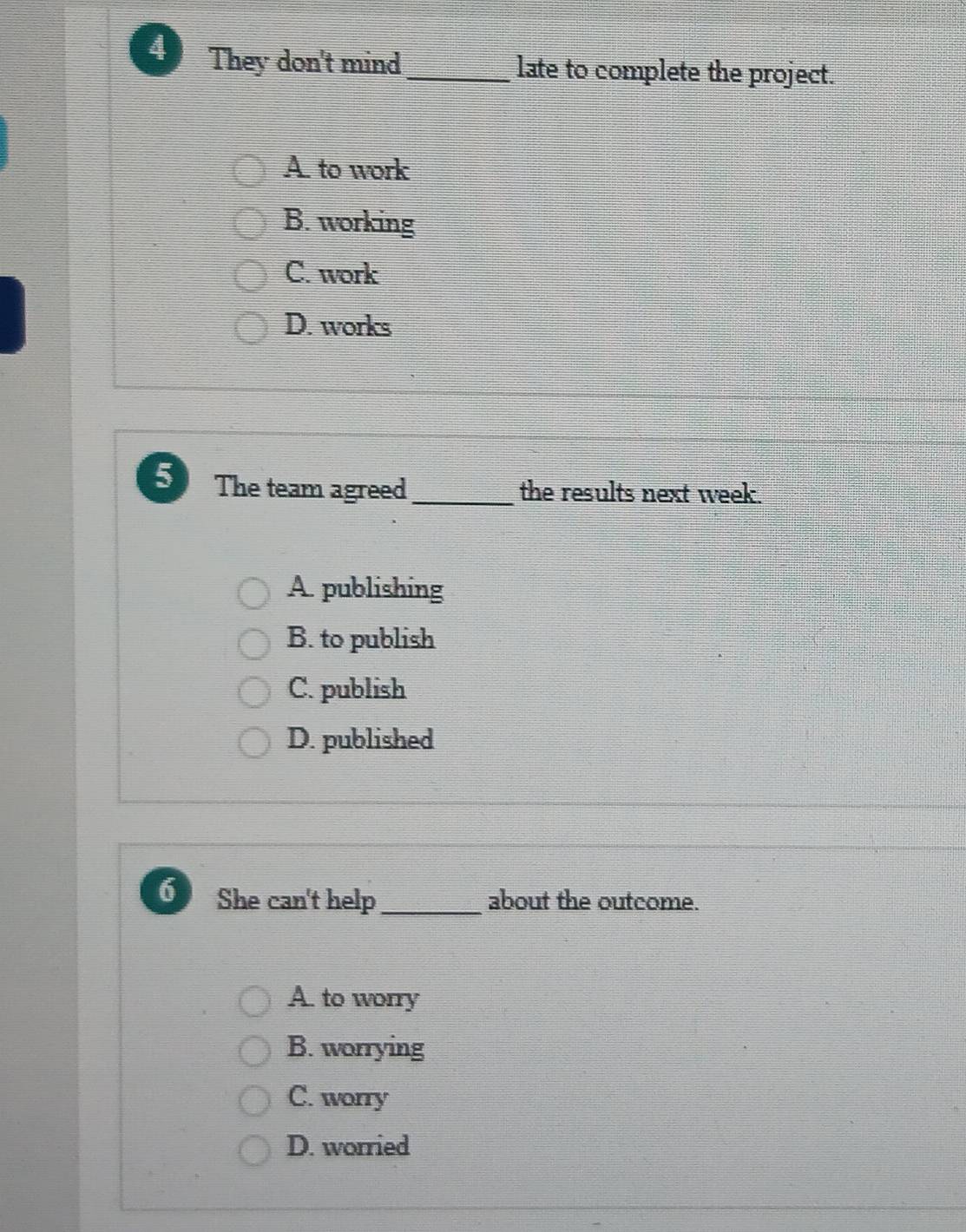 They don't mind_ late to complete the project.
A. to work
B. working
C. work
D. works
5 The team agreed_ the results next week.
A. publishing
B. to publish
C. publish
D. published
6 She can't help_ about the outcome.
A. to worry
B. worrying
C. worry
D. worried