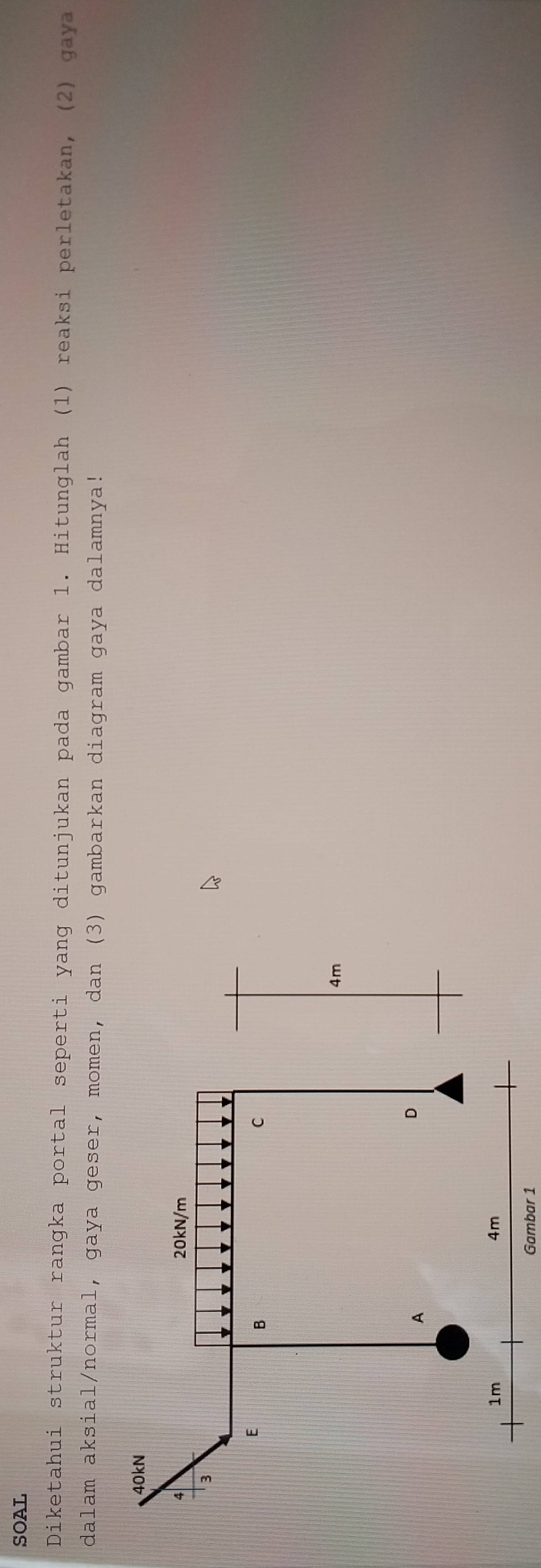 SOAL 
Diketahui struktur rangka portal seperti yang ditunjukan pada gambar 1. Hitunglah (1) reaksi perletakan, (2) gaya 
dalam aksial/normal, gaya geser, momen, dan (3) gambarkan diagram gaya dalamnya! 
Gambar 1