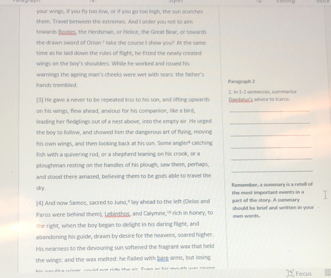 Styles comng 
your wings, if you fly too low, or if you go too high, the sun scorches 
them. Travel between the extremes. And I order you not to aim 
towards Bootes, the Herdsman, or Helice, the Great Bear, or towards 
the drawn sword of Orion:' take the course I show you!' At the same 
time as he laid down the rules of flight, he fitted the newly created 
wings on the boy's shoulders. While he worked and issued his 
warnings the ageing man’s cheeks were wet with tears: the father's 
hands trembled. Paragraph 2 
2. In 1-2 sentences, summarize 
[3] He gave a never to be repeated kiss to his son, and lifting upwards Daedalus's advice to Icarus. 
on his wings, flew ahead, anxious for his companion, like a bird,_ 
leading her fledglings out of a nest above, into the empty air. He urged_ 
the boy to follow, and showed him the dangerous art of flying, moving 
_ 
_ 
his own wings, and then looking back at his son. Some angler" catching 
_ 
fish with a quivering rod, or a shepherd leaning on his crook, or a 
_ 
ploughman resting on the handles of his plough, saw them, perhaps, 
and stood there amazed, believing them to be gods able to travel the 
sky. Remember, a summary is a retell of 
the most important events in a 
[4] And now Samos, sacred to Juno,? lay ahead to the left (Delos and part of the story. A summary 
should be brief and written in your 
Paros were behind them), Lebinthos, and Calymne,² rich in honey, to own words. 
the right, when the boy began to delight in his daring flight, and 
abandoning his guide, drawn by desire for the heavens, soared higher. 
His nearness to the devouring sun softened the fragrant wax that held 
the wings: and the wax melted: he flailed with bare arms, but losing 
hir nar like winer rould not rids the sir Fuan se hir mouth wse roine 
Focus