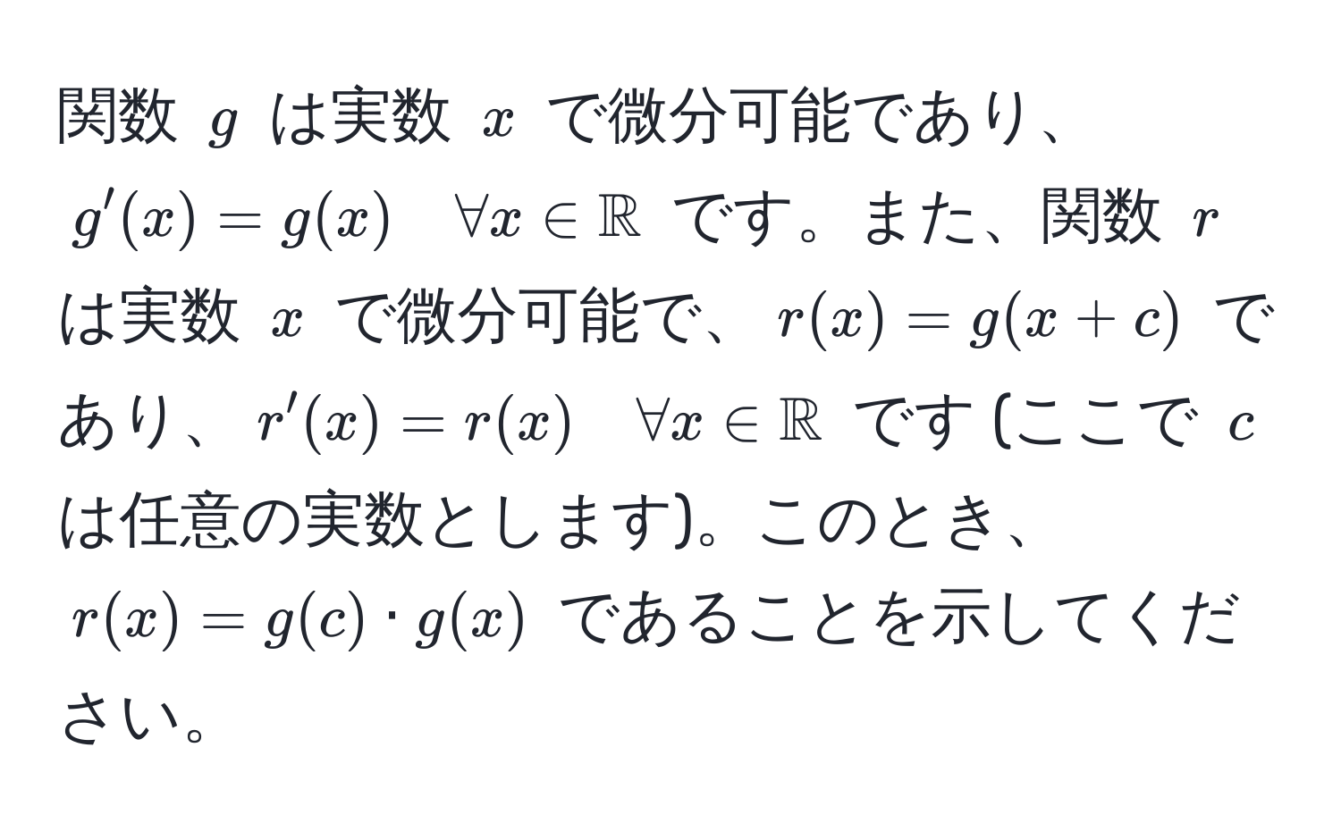 関数 $g$ は実数 $x$ で微分可能であり、$g'(x) = g(x) quad forall x ∈ mathbbR$ です。また、関数 $r$ は実数 $x$ で微分可能で、$r(x) = g(x+c)$ であり、$r'(x) = r(x) quad forall x ∈ mathbbR$ です (ここで $c$ は任意の実数とします)。このとき、$r(x) = g(c) · g(x)$ であることを示してください。