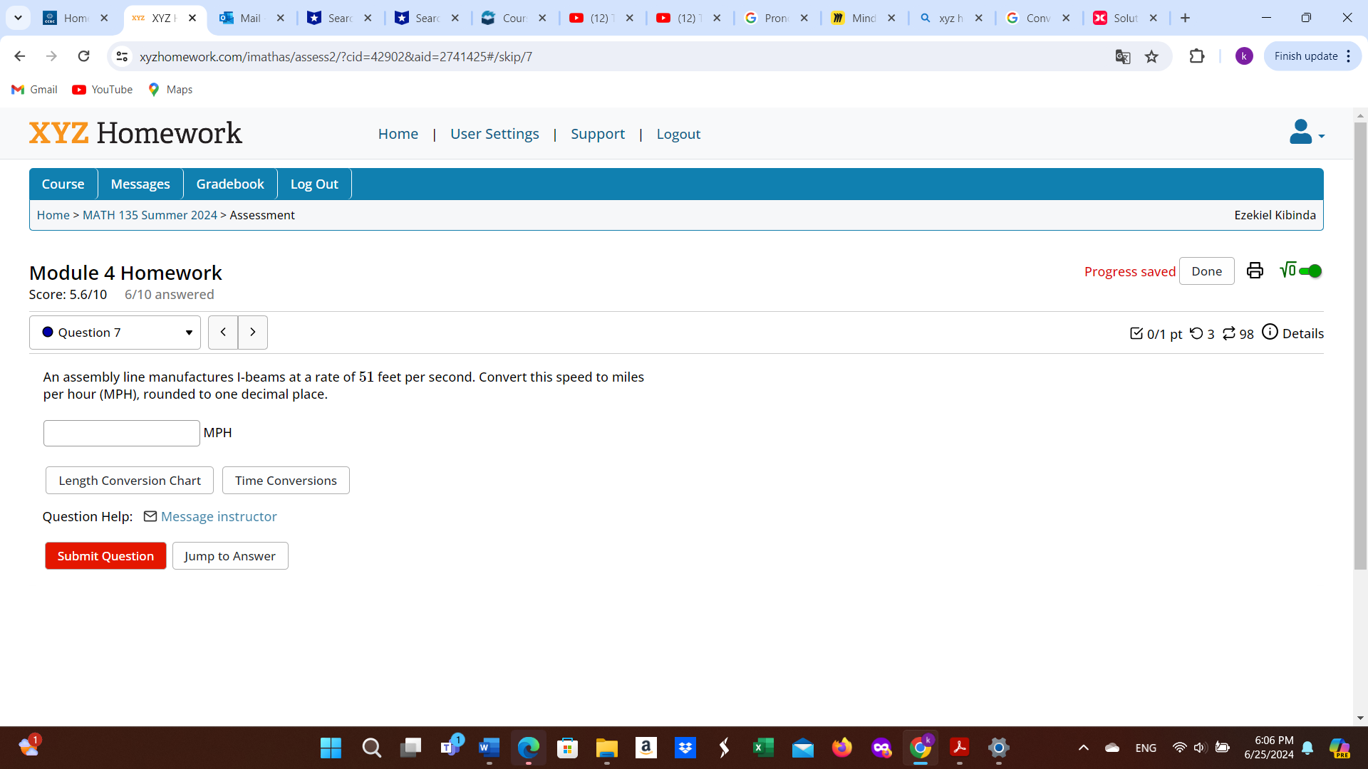 Hom × XYZ + Sear 
(12) (12) 
xyzhomework.com/imathas/assess2/?cid=42902&aid=2741425#/skip/7 Finish update : 
Gmai 
XYZ Homework Home User Settings Support Logout 
Course Messages Gradebook Log Out 
Home > MATH 135 Summer 2024 > Assessment 
Ezekiel Kibinda 
Module 4 Homework Progress saved Done 
Score: 5.6/10 6/10 answered 
Question 7 0/1 pt つ 3 ⇄ 98 Details 
An assembly line manufactures I-beams at a rate of 51 feet per second. Convert this speed to miles
per hour (MPH), rounded to one decimal place.
MPH
Length Conversion Chart Time Conversions 
Question Help: ] Message instructor 
Submit Question Jump to Answer