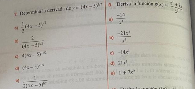 Determina la derivada de y=(4x-5)^1/2 8. Deriva la función g(x)= (x^3+7x)/x^3 
a)  1/2 (4x-5)^1/2
a)  (-14)/x^3 
b) frac 2(4x-5)^1/2
b)  (-21x^3)/x^6 
c) 4(4x-5)^-1/2
c) -14x^3
d) (4x-5)^-1/2
d) 21x^2
e) 1+7x^2
e) frac 12(4x-5)^1/2