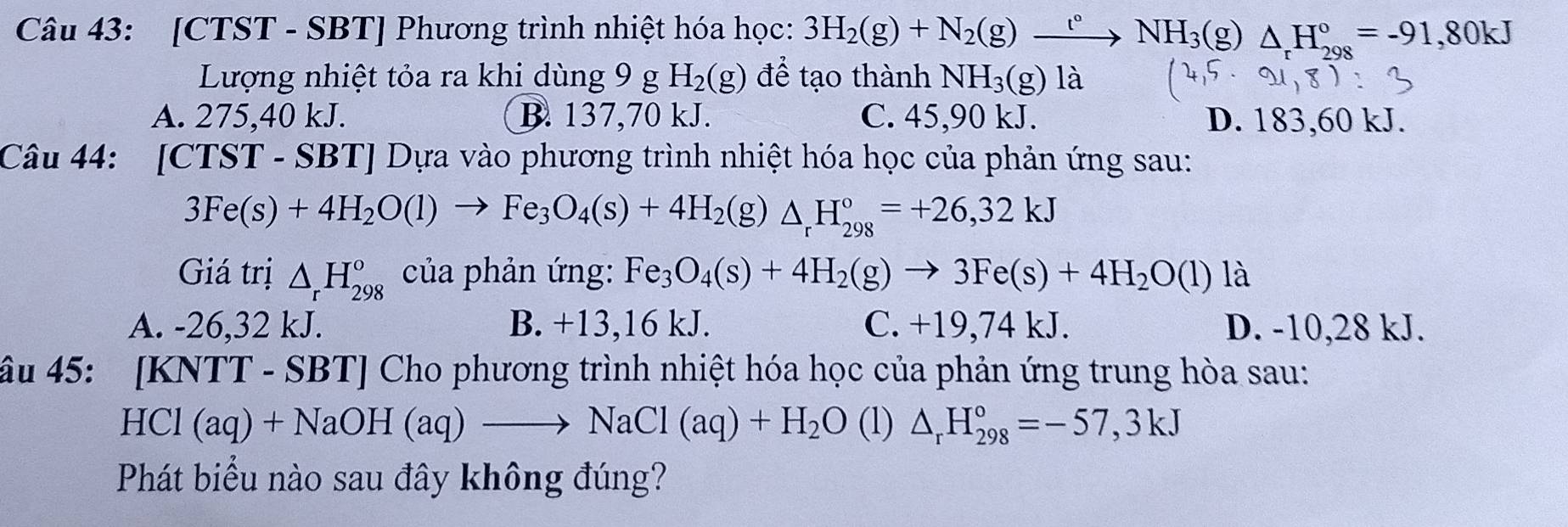 [CTST - SBT] Phương trình nhiệt hóa học: 3H_2(g)+N_2(g)xrightarrow t°NH_3(g) △ H_(208)°=-91,80kJ
Lượng nhiệt tỏa ra khi dùng 9 g H_2(g) để tạo thành NH_3(g) là
A. 275,40 kJ. B. 137,70 kJ. C. 45,90 kJ. D. 183,60 kJ.
Câu 44: [CTST - SBT] Dựa vào phương trình nhiệt hóa học của phản ứng sau:
3Fe(s)+4H_2O(l)to Fe_3O_4(s)+4H_2(g)△ _rH_(298)°=+26,32kJ
Giá trị △ _rH_(298)^o của phản ứng: Fe_3O_4(s)+4H_2(g)to 3Fe(s)+4H_2O(l) là
A. -26,32 kJ. B. +13,16 kJ. C. +19,74 kJ. D. -10, 28 kJ.
âu 45: [KNTT - SBT] Cho phương trình nhiệt hóa học của phản ứng trung hòa sau:
HCl (aq)+NaOH(aq)to NaCl(aq)+H_2O (1) △ _rH_(298)°=-57,3kJ
Phát biểu nào sau đây không đúng?