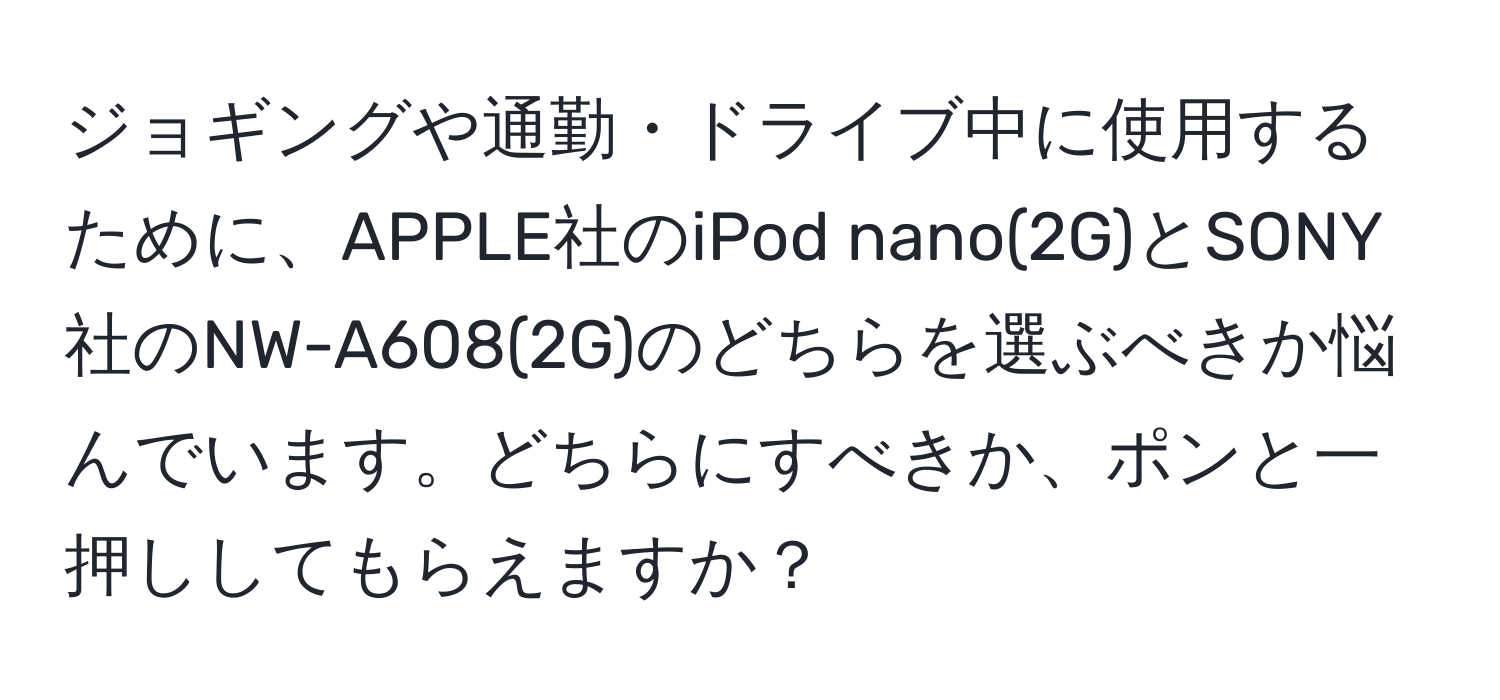 ジョギングや通勤・ドライブ中に使用するために、APPLE社のiPod nano(2G)とSONY社のNW-A608(2G)のどちらを選ぶべきか悩んでいます。どちらにすべきか、ポンと一押ししてもらえますか？