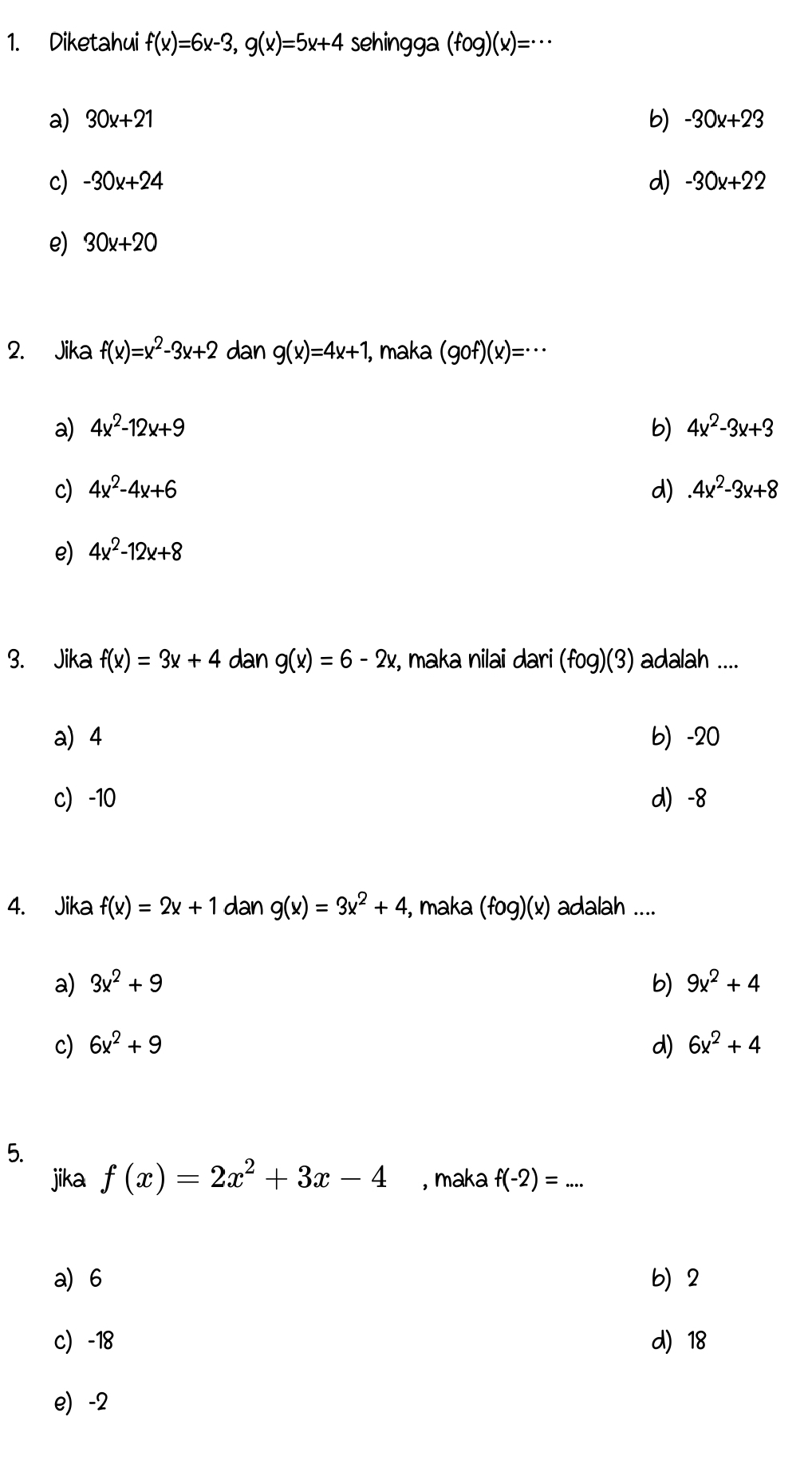 Diketahui f(x)=6x-3, g(x)=5x+4 sehingga (fog)(x)=·s
a) 30x+21 b) -30x+23
c) -30x+24 d) -30x+22
e) 30x+20
2. Jika f(x)=x^2-3x+2 dan g(x)=4x+1 I, maka (gof)(x)=·s
a) 4x^2-12x+9 b) 4x^2-3x+3
c) 4x^2-4x+6 d).4x^2-3x+8
e) 4x^2-12x+8
3. Jika f(x)=3x+4 dan g(x)=6-2x z, maka nilai dari (fog)(3) adalah ....
a) 4 b) -20
c -10 d) -8
4. Jika f(x)=2x+1 dan g(x)=3x^2+4 , maka (fog)(x) adalah ....
a) 3x^2+9 b) 9x^2+4
c) 6x^2+9 d) 6x^2+4
5.
jika f(x)=2x^2+3x-4 , maka f(-2)=... _
a) 6 b) 2
c -18 d) 18
e) -2