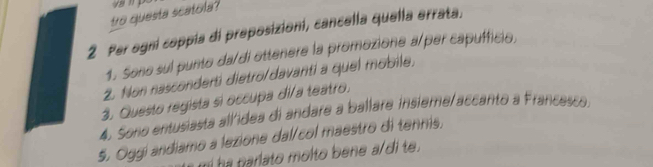 tro questa scatola? 
2 Per ogni coppía di preposizioni, cancella quella errata. 
1. Seno sul punto da/di ottenere la promozione a/per capufficio. 
2. Non nasconderti dietro/davarti a quel mobile, 
3. Questo regista si occupa di/a teatro. 
4. Sono entusiasta allidea di andare a ballare insieme/accanto a Francesco. 
5, Oggi andiamo a lezione dal/col maestro di tennis, 
mi ha tiarlato molto bene a/di te.