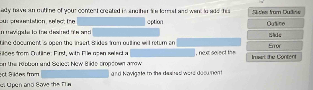 eady have an outline of your content created in another file format and want to add this Slides from Outline 
our presentation, select the option Outline 
n navigate to the desired file and Slide 
tline document is open the Insert Slides from outline will return an 
Error 
Slides from Outline: First, with File open select a , next select the 
Insert the Content 
on the Ribbon and Select New Slide dropdown arrow 
ect Slides from and Navigate to the desired word document 
ct Open and Save the File