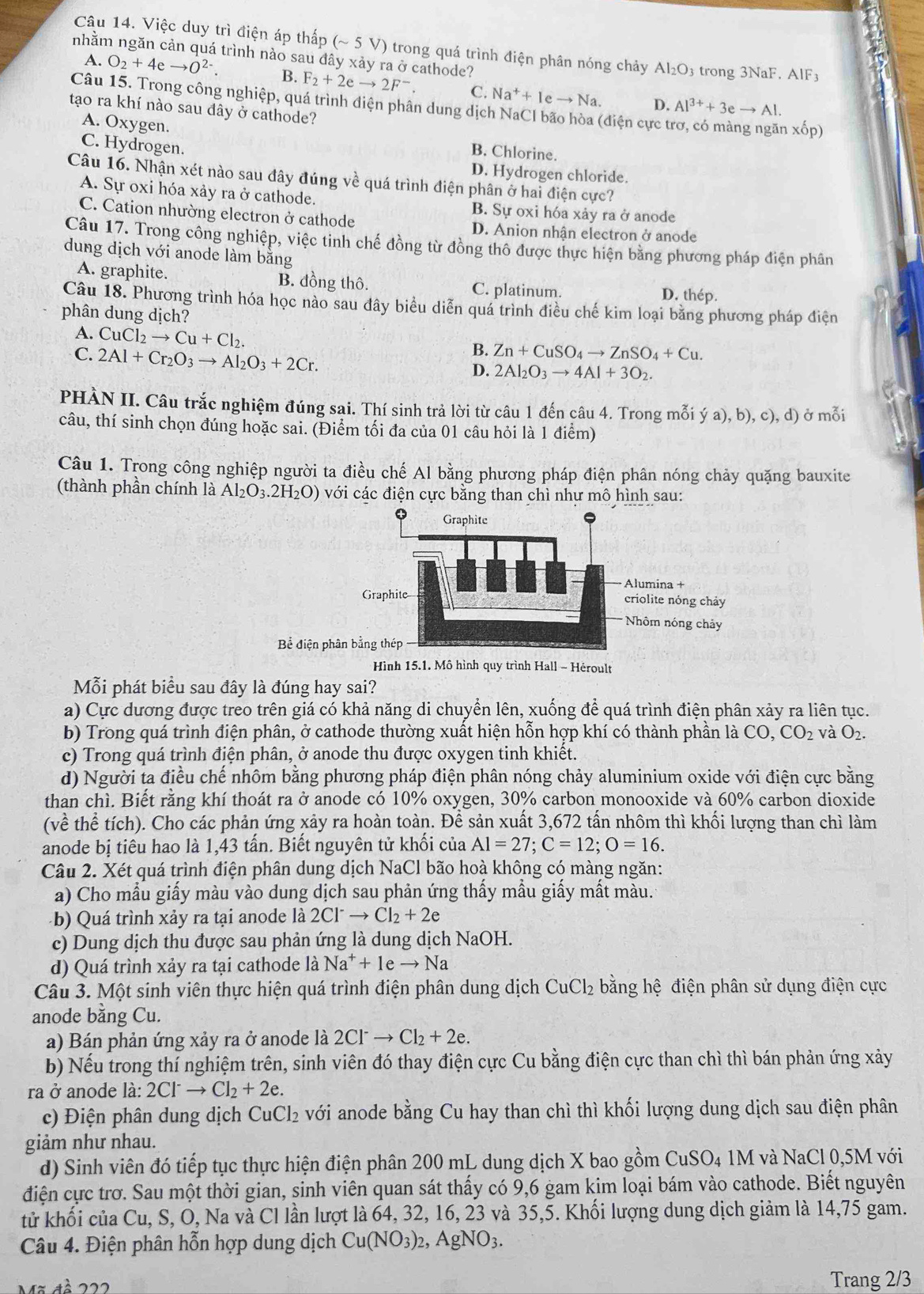 Việc duy trì điện áp thấp sim 3V 0 trong quá trình điện phân nóng chảy Al_2O_3
nhằm ngăn cản quá trình nào sau đây xảy ra ở cathode? trong 3NaF. AlF3
A. O_2+4eto O^(2-). B. F_2+2eto 2F^-. C. Na^++Ieto Na. Al^(3+)+3eto Al.
Câu 15. Trong công nghiệp, quá trình điện phân dung dịch NaCI bão hòa (điện cực t
D.
tạo ra khí nào sau đây ở cathode?
A. Oxygen.
xốp)
C. Hydrogen.
B. Chlorine.
D. Hydrogen chloride.
Câu 16. Nhận xét nào sau đây đúng về quá trình điện phân ở hai điện cực?
A. Sự oxi hóa xảy ra ở cathode. B. Sự oxi hóa xảy ra ở anode
C. Cation nhường electron ở cathode D. Anion nhận electron ở anode
Câu 17. Trong công nghiệp, việc tinh chế đồng từ đồng thô được thực hiện bằng phương pháp điện phân
dung dịch với anode làm bằng
A. graphite. B. đồng thô. C. platinum. D. thép.
Câu 18. Phương trình hóa học nào sau đây biểu diễn quá trình điều chế kim loại băng phương pháp điện
phân dung dịch?
A. CuCl_2to Cu+Cl_2.
C. 2Al+Cr_2O_3to Al_2O_3+2Cr.
B. Zn+CuSO_4to ZnSO_4+Cu.
D. 2Al_2O_3to 4Al+3O_2.
PHÀN II. Câu trắc nghiệm đúng sai. Thí sinh trả lời từ câu 1 đến câu 4. Trong mỗi ý ya),b),c),d) ở mỗi
câu, thí sinh chọn đúng hoặc sai. (Điểm tối đa của 01 câu hỏi là 1 điểm)
Câu 1. Trong công nghiệp người ta điều chế Al bằng phương pháp điện phân nóng chảy quặng bauxite
(thành phần chính là Al_2O_3.2H_2O) với các điện cực bằng than chì như mô hình sau:
Bề điện p
Hình 15.1. Mô hình quy trình Hall - Héroult
Mỗi phát biểu sau đây là đúng hay sai?
a) Cực dương được treo trên giá có khả năng di chuyển lên, xuống để quá trình điện phân xảy ra liên tục.
b) Trong quá trình điện phân, ở cathode thường xuất hiện hỗn hợp khí có thành phần là CO,CO_2 và O_2.
c) Trong quá trình điện phân, ở anode thu được oxygen tinh khiết.
d) Người ta điều chế nhôm bằng phương pháp điện phân nóng chảy aluminium oxide với điện cực bằng
than chì. Biết rằng khí thoát ra ở anode có 10% oxygen, 30% carbon monooxide và 60% carbon dioxide
(về thể tích). Cho các phản ứng xảy ra hoàn toàn. Để sản xuất 3,672 tấn nhôm thì khối lượng than chì làm
anode bị tiêu hao là 1,43 tấn. Biết nguyên tử khối của Al=27;C=12;O=16.
Câu 2. Xét quá trình điện phân dung dịch NaCl bão hoà không có màng ngăn:
a) Cho mẫu giấy màu vào dung dịch sau phản ứng thấy mẫu giấy mất màu.
( b) Quá trình xảy ra tại anode là 2Cl^-to Cl_2+2e
c) Dung dịch thu được sau phản ứng là dung dịch NaOH.
d) Quá trình xảy ra tại cathode là Na^++1eto Na
Câu 3. Một sinh viên thực hiện quá trình điện phân dung dịch CuCl_2 bằng hệ điện phân sử dụng điện cực
anode bằng Cu.
a) Bán phản ứng xảy ra ở anode là 2Cl^-to Cl_2+2e.
b) Nếu trong thí nghiệm trên, sinh viên đó thay điện cực Cu bằng điện cực than chì thì bán phản ứng xảy
ra ở anode là: 2Cl^-to Cl_2+2e.
c) Điện phân dung dịch CuCl₂ với anode bằng Cu hay than chì thì khối lượng dung dịch sau điện phân
giảm như nhau.
d) Sinh viên đó tiếp tục thực hiện điện phân 200 mL dung dịch X bao gồm CuSO4 1M và NaCl 0,5M với
điện cực trơ. Sau một thời gian, sinh viên quan sát thấy có 9,6 gam kim loại bám vào cathode. Biết nguyên
tử khối của Cu, S, O, Na và Cl lần lượt là 64, 32, 16, 23 và 35,5. Khối lượng dung dịch giảm là 14,75 gam.
Câu 4. Điện phân hỗn hợp dung dịch Cu(NO_3)_2,AgNO_3.
Mã đà 222 Trang 2/3