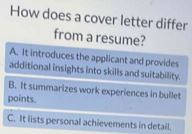 How does a cover letter differ
from a resume?
A. It introduces the applicant and provides
additional insights into skills and suitability.
B. It summarizes work experiences in bullet
points.
C. It lists personal achievements in detail.