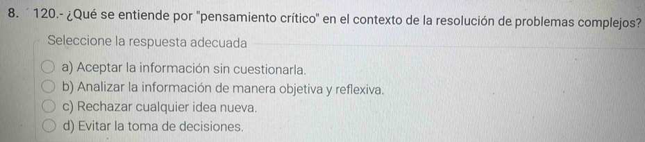 ´ 120.- ¿Qué se entiende por "pensamiento crítico" en el contexto de la resolución de problemas complejos?
Seleccione la respuesta adecuada
a) Aceptar la información sin cuestionarla.
b) Analizar la información de manera objetiva y reflexiva.
c) Rechazar cualquier idea nueva.
d) Evitar la toma de decisiones.