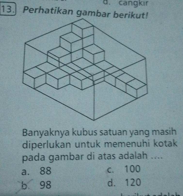 d. cangkır
13. Perhatikan gambar berikut!
Banyaknya kubus satuan yang masih
diperlukan untuk memenuhi kotak
pada gambar di atas adalah ....
a. 88 c. 100
b 98 d. 120