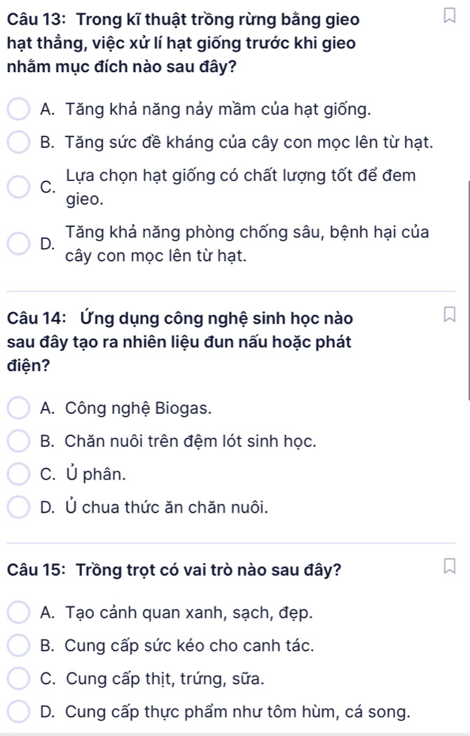 Trong kĩ thuật trồng rừng bằng gieo
hạt thẳng, việc xử lí hạt giống trước khi gieo
nhằm mục đích nào sau đây?
A. Tăng khả năng nảy mầm của hạt giống.
B. Tăng sức đề kháng của cây con mọc lên từ hạt.
C. Lựa chọn hạt giống có chất lượng tốt để đem
gieo.
D. Tăng khả năng phòng chống sâu, bệnh hại của
cây con mọc lên từ hạt.
Câu 14: Ứng dụng công nghệ sinh học nào
sau đây tạo ra nhiên liệu đun nấu hoặc phát
điện?
A. Công nghệ Biogas.
B. Chăn nuôi trên đệm lót sinh học.
C. Ủ phân.
D. Ủ chua thức ăn chăn nuôi.
Câu 15: Trồng trọt có vai trò nào sau đây?
A. Tạo cảnh quan xanh, sạch, đẹp.
B. Cung cấp sức kéo cho canh tác.
C. Cung cấp thịt, trứng, sữa.
D. Cung cấp thực phẩm như tôm hùm, cá song.