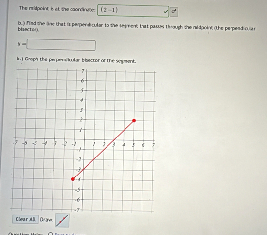 The midpoint is at the coordinate: (2,-1) sigma^4
b.) Find the line that is perpendicular to the segment that passes through the midpoint (the perpendicular 
bisector).
y=□
b.) Graph the perpendicular bisector of the segment. 
Clear All Draw: