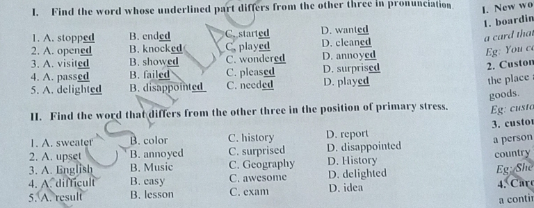 Find the word whose underlined part differs from the other three in pronunciation.
I. New wo
1. boardin
1. A. stopped B. ended C. started D. wanted
a card that
2. A. opened B. knocked C. played D. cleaned
3. A. visited B. showed C. wondered D. annoyed
g: You c
4. A. passed B. failed C. pleased D. surprised
2. Custon
5. A. delighted B. disappointed C. needed D. played
the place
goods.
II. Find the word that differs from the other three in the position of primary stress. Eg: custo
1. A. sweater B. color C. history D. report 3. custo
a person
2. A. upset B. annoyed C. surprised D. disappointed
3. A. English B. Music C. Geography D. History country
4. A. difficult B. easy C. awesome D. delighted
Eg: She
5. A. result B. lesson C. exam D. idea 4. Car
a contir