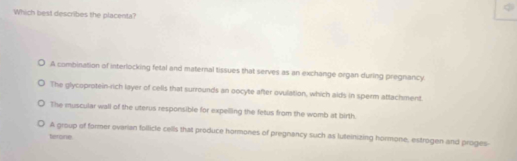 Which best describes the placenta?
A combination of interlocking fetal and maternal tissues that serves as an exchange organ during pregnancy.
The glycoprotein-rich layer of cells that surrounds an oocyte after ovulation, which aids in sperm attachment.
The muscular wall of the uterus responsible for expelling the fetus from the womb at birth.
A group of former ovarian follicle cells that produce hormones of pregnancy such as luteinizing hormone, estrogen and proges-
terone.