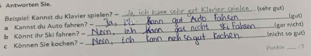 Antworten Sie. 
Beispiel: Kannst du Klavier spielen? - _ . (sehr gut) 
a Kannst du Auto fahren? — _(gut) 
b Könnt ihr Ski fahren? - _(gar nicht) 
c Können Sie kochen? - _(nicht so gut) 
Punkte /3