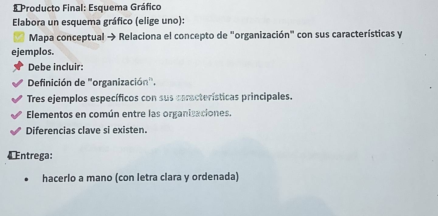 Producto Final: Esquema Gráfico
Elabora un esquema gráfico (elige uno):
Mapa conceptual → Relaciona el concepto de "organización" con sus características y
ejemplos.
Debe incluir:
Definición de "organización".
Tres ejemplos específicos con sus características principales.
Elementos en común entre las organizaciones.
Diferencias clave si existen.
4 ntrega:
hacerlo a mano (con letra clara y ordenada)