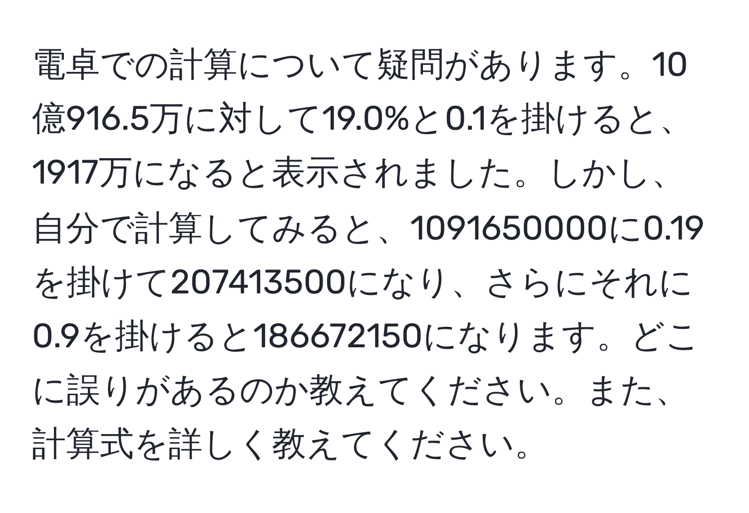 電卓での計算について疑問があります。10億916.5万に対して19.0%と0.1を掛けると、1917万になると表示されました。しかし、自分で計算してみると、1091650000に0.19を掛けて207413500になり、さらにそれに0.9を掛けると186672150になります。どこに誤りがあるのか教えてください。また、計算式を詳しく教えてください。