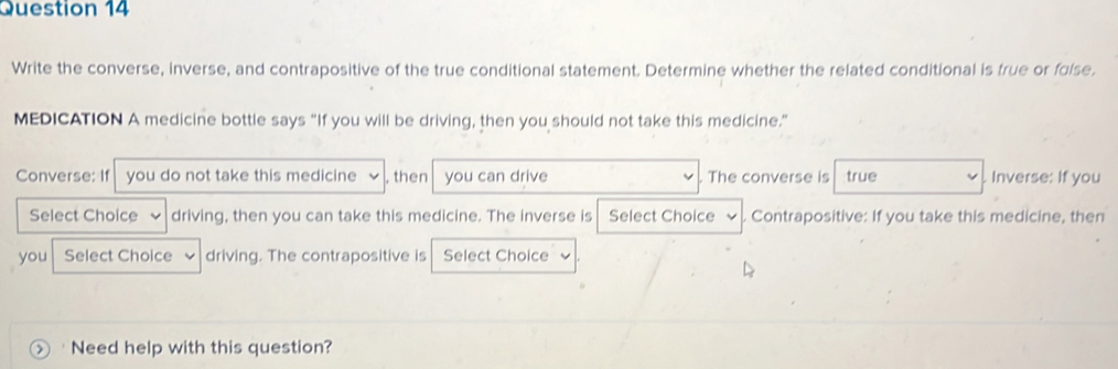 Write the converse, inverse, and contrapositive of the true conditional statement. Determine whether the related conditional is frue or folse. 
MEDICATION A medicine bottle says “If you will be driving, then you should not take this medicine.” 
Converse: If you do not take this medicine , then you can drive The converse is true Inverse: If you 
Select Choice driving, then you can take this medicine. The inverse is Select Choice Contrapositive: If you take this medicine, then 
you Select Choice driving. The contrapositive is Select Choice 
> ' Need help with this question?