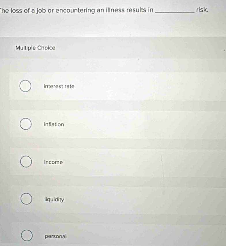 The loss of a job or encountering an illness results in _risk.
Multiple Choice
interest rate
inflation
income
liquidity
personal