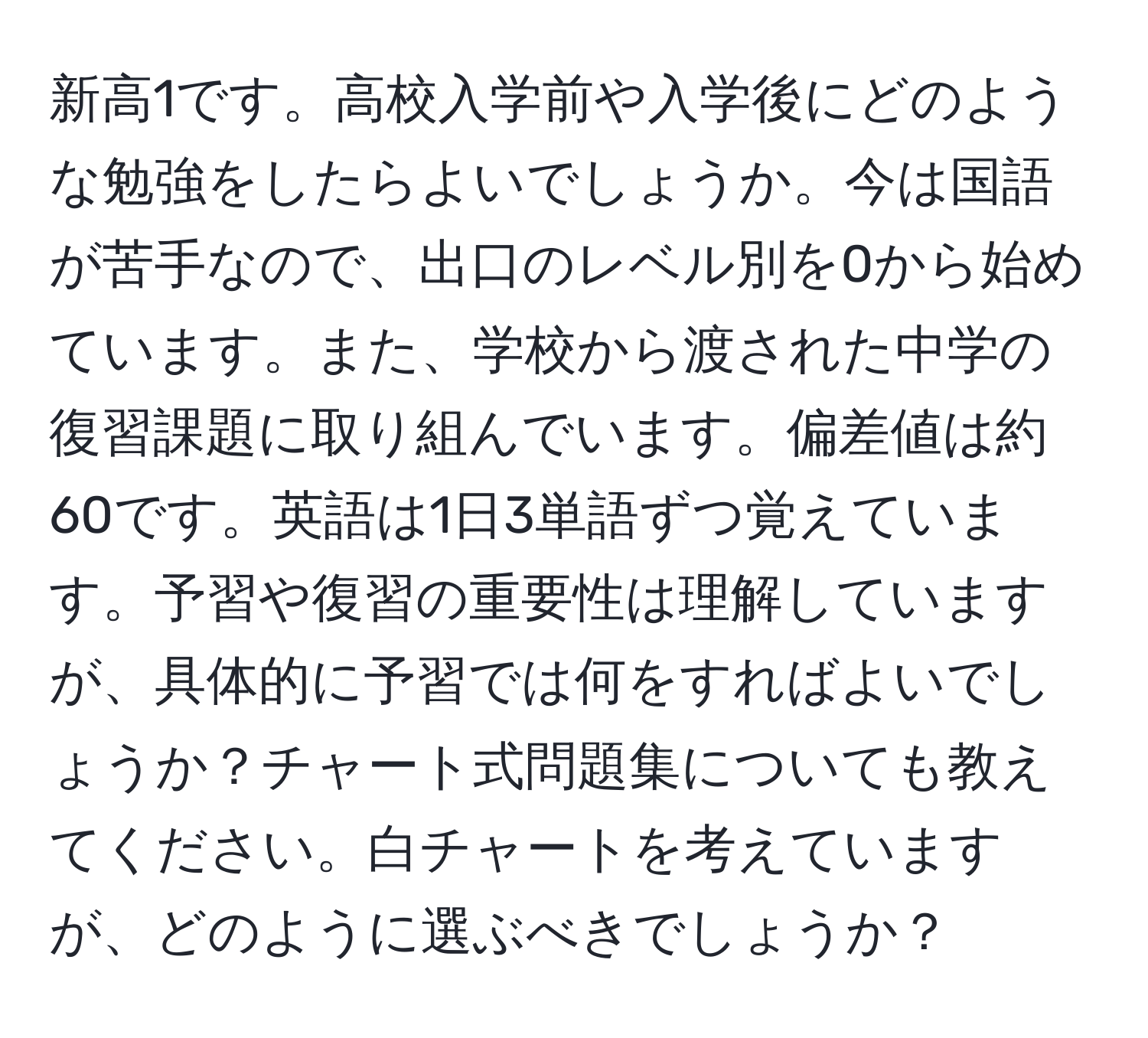 新高1です。高校入学前や入学後にどのような勉強をしたらよいでしょうか。今は国語が苦手なので、出口のレベル別を0から始めています。また、学校から渡された中学の復習課題に取り組んでいます。偏差値は約60です。英語は1日3単語ずつ覚えています。予習や復習の重要性は理解していますが、具体的に予習では何をすればよいでしょうか？チャート式問題集についても教えてください。白チャートを考えていますが、どのように選ぶべきでしょうか？