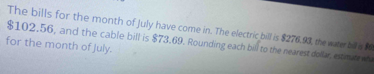 The bills for the month of July have come in. The electric bill is $276.93, the water bill is $6
$102.56, and the cable bill is $73.69. Rounding each bill to the nearest dollar, estimate wh 
for the month of July.