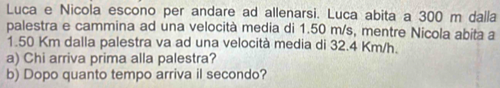 Luca e Nicola escono per andare ad allenarsi. Luca abita a 300 m dalla 
palestra e cammina ad una velocità media di 1.50 m/s, mentre Nicola abita a
1.50 Km dalla palestra va ad una velocità media di 32.4 Km/h. 
a) Chi arriva prima alla palestra? 
b) Dopo quanto tempo arriva il secondo?