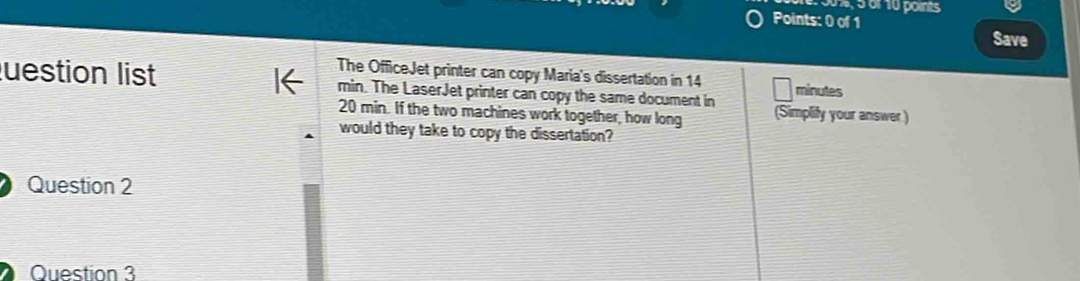 50%, 5 of 10 points 
Points: 0 of 1 Save 
The OfficeJet printer can copy Maria's dissertation in 14 minutes
uestion list min. The LaserJet printer can copy the same document in (Simplify your answer)
20 min. If the two machines work together, how long 
would they take to copy the dissertation? 
Question 2 
Question 3