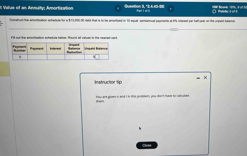 Value of an Annuity; Amortization Question 3. *2.4.43-BE Part 1 of 3 HW Score: 18%, 9 of 50 
Points: 0 of 9 
Construct the amortization schedule for a $13,000.00 debt that is to be amortized in 10 equal semiannual payments at 6% interest per half-year on the unpaid balance. 
Fill out the amortization schedule below. Round all values to the nearest cent. 
× 
Instructor tip 
You are given n and i in this problem, you don't have to calculate 
them. 
Close