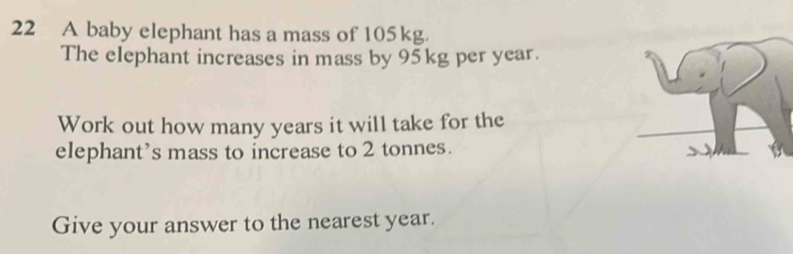 A baby elephant has a mass of 105kg. 
The elephant increases in mass by 95kg per year. 
Work out how many years it will take for the 
elephant’s mass to increase to 2 tonnes. 
Give your answer to the nearest year.